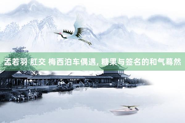 孟若羽 肛交 梅西泊车偶遇， 糖果与签名的和气蓦然