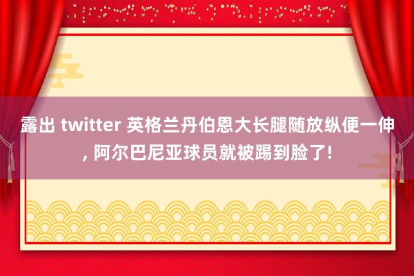 露出 twitter 英格兰丹伯恩大长腿随放纵便一伸， 阿尔巴尼亚球员就被踢到脸了!