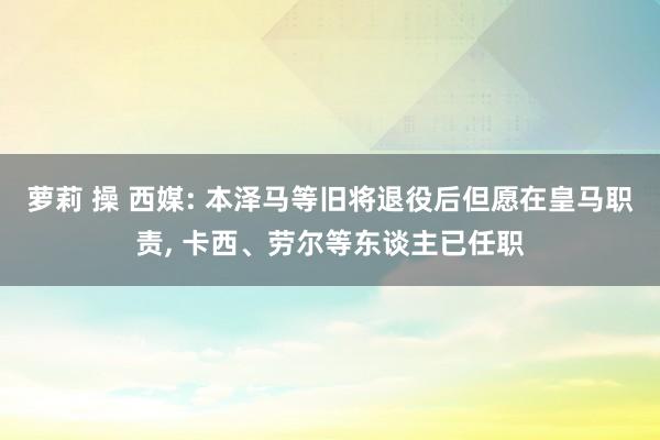 萝莉 操 西媒: 本泽马等旧将退役后但愿在皇马职责， 卡西、劳尔等东谈主已任职