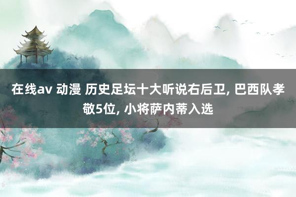 在线av 动漫 历史足坛十大听说右后卫， 巴西队孝敬5位， 小将萨内蒂入选