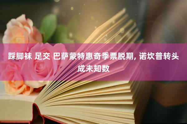 踩脚袜 足交 巴萨蒙特惠奇季票脱期， 诺坎普转头成未知数