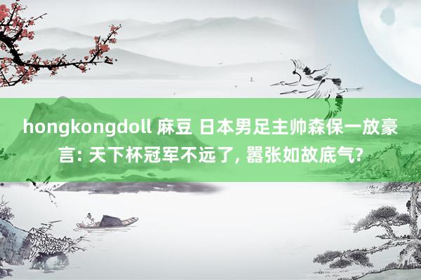 hongkongdoll 麻豆 日本男足主帅森保一放豪言: 天下杯冠军不远了， 嚣张如故底气?