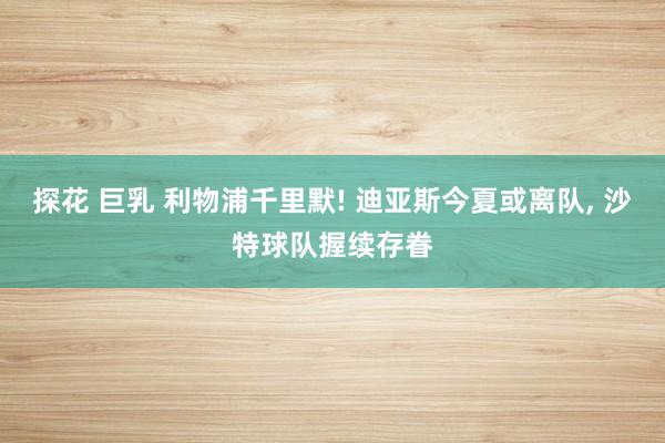 探花 巨乳 利物浦千里默! 迪亚斯今夏或离队， 沙特球队握续存眷