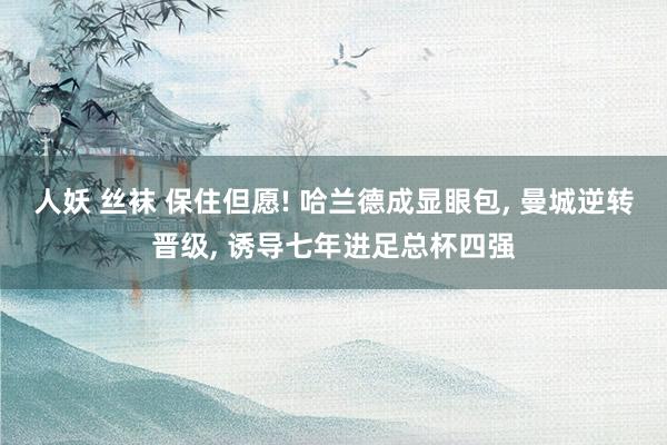 人妖 丝袜 保住但愿! 哈兰德成显眼包， 曼城逆转晋级， 诱导七年进足总杯四强
