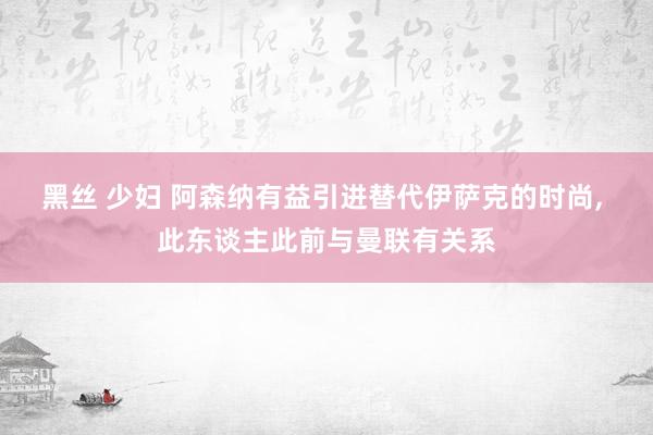 黑丝 少妇 阿森纳有益引进替代伊萨克的时尚， 此东谈主此前与曼联有关系