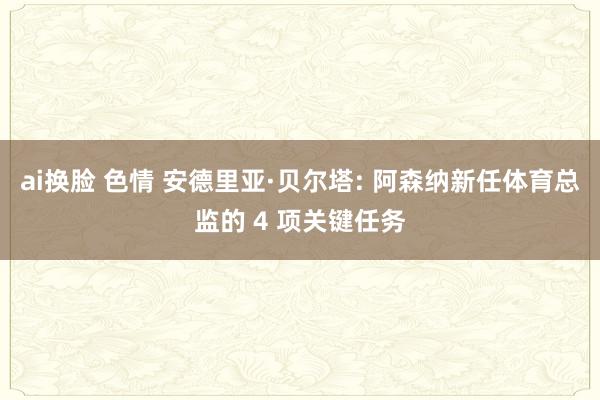 ai换脸 色情 安德里亚·贝尔塔: 阿森纳新任体育总监的 4 项关键任务