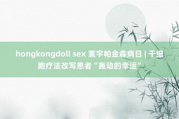 hongkongdoll sex 寰宇帕金森病日 | 干细胞疗法改写患者“轰动的幸运”