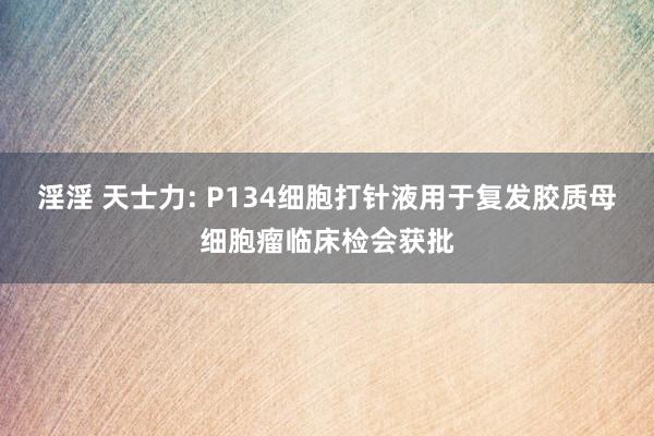 淫淫 天士力: P134细胞打针液用于复发胶质母细胞瘤临床检会获批