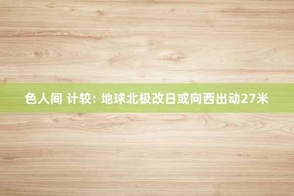 色人间 计较: 地球北极改日或向西出动27米