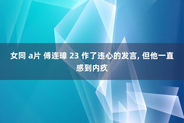 女同 a片 傅连璋 23 作了违心的发言， 但他一直感到内疚