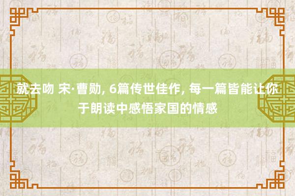 就去吻 宋·曹勋， 6篇传世佳作， 每一篇皆能让你于朗读中感悟家国的情感