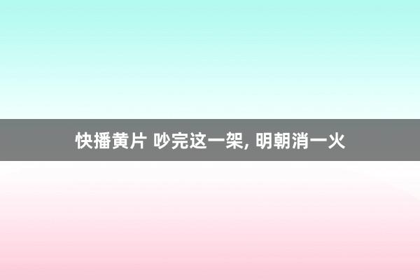 快播黄片 吵完这一架， 明朝消一火