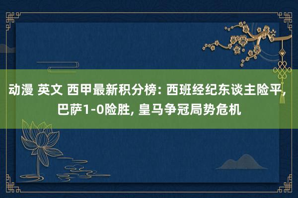 动漫 英文 西甲最新积分榜: 西班经纪东谈主险平， 巴萨1-0险胜， 皇马争冠局势危机