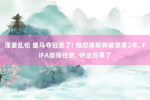 淫妻乱伦 皇马夺冠悬了! 维尼修斯将被禁赛2年， FIFA能保住他， 快出后果了