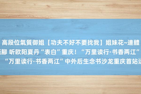 高段位氣質御姐【功夫不好不要找我】姐妹花~連體絲襪~大奶晃動~絲襪騷腳 听欧阳夏丹“表白”重庆！“万里读行·书香两江”中外后生念书沙龙重庆首站运行