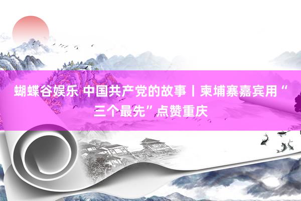蝴蝶谷娱乐 中国共产党的故事丨柬埔寨嘉宾用“三个最先”点赞重庆