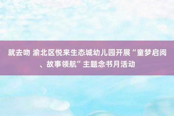 就去吻 渝北区悦来生态城幼儿园开展“童梦启阅、故事领航”主题念书月活动