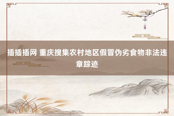 插插插网 重庆搜集农村地区假冒伪劣食物非法违章踪迹