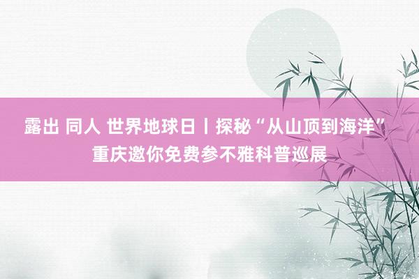 露出 同人 世界地球日丨探秘“从山顶到海洋” 重庆邀你免费参不雅科普巡展