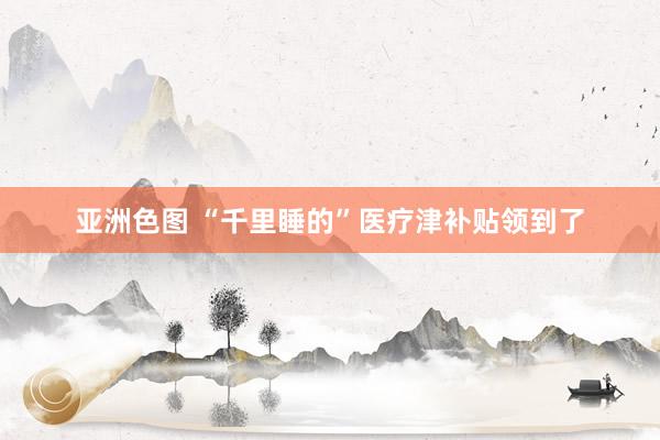 亚洲色图 “千里睡的”医疗津补贴领到了