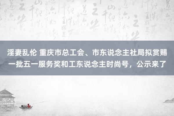 淫妻乱伦 重庆市总工会、市东说念主社局拟赏赐一批五一服务奖和工东说念主时尚号，公示来了
