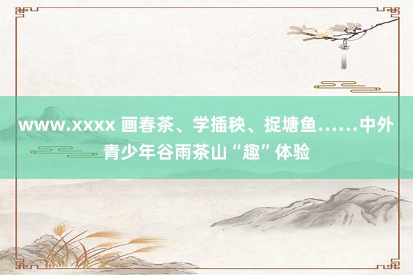 www.xxxx 画春茶、学插秧、捉塘鱼……中外青少年谷雨茶山“趣”体验