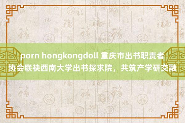 porn hongkongdoll 重庆市出书职责者协会联袂西南大学出书探求院，共筑产学研交融