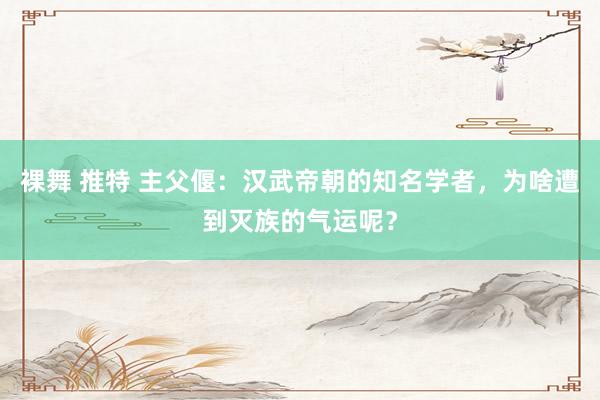 裸舞 推特 主父偃：汉武帝朝的知名学者，为啥遭到灭族的气运呢？