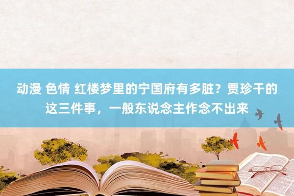 动漫 色情 红楼梦里的宁国府有多脏？贾珍干的这三件事，一般东说念主作念不出来