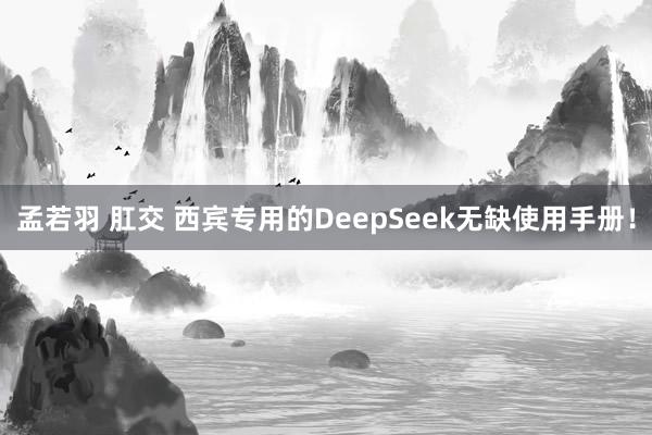 孟若羽 肛交 西宾专用的DeepSeek无缺使用手册！