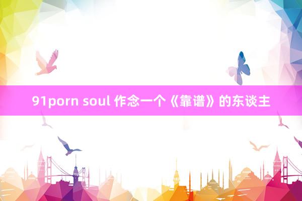 91porn soul 作念一个《靠谱》的东谈主