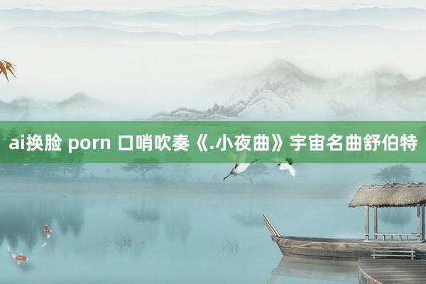 ai换脸 porn 口哨吹奏《.小夜曲》宇宙名曲舒伯特
