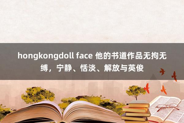 hongkongdoll face 他的书道作品无拘无缚，宁静、恬淡、解放与英俊