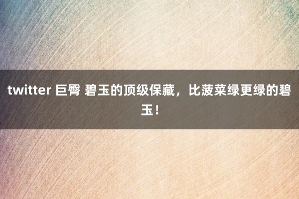 twitter 巨臀 碧玉的顶级保藏，比菠菜绿更绿的碧玉！
