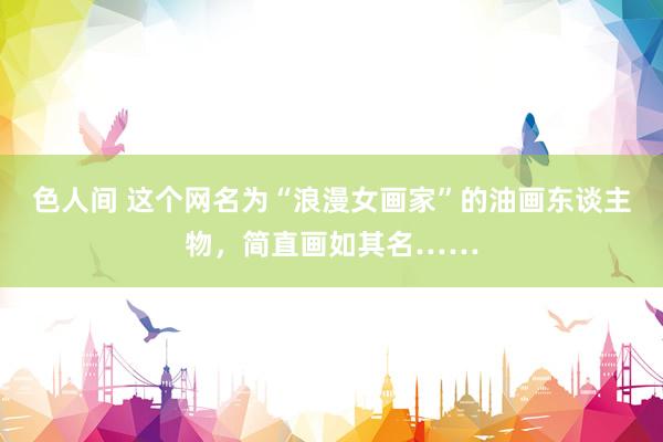 色人间 这个网名为“浪漫女画家”的油画东谈主物，简直画如其名……
