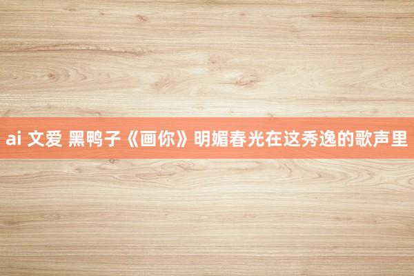 ai 文爱 黑鸭子《画你》明媚春光在这秀逸的歌声里