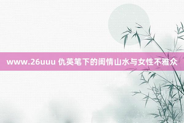 www.26uuu 仇英笔下的闺情山水与女性不雅众