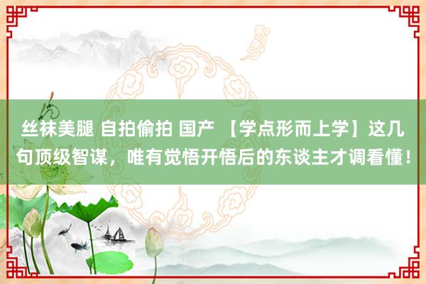 丝袜美腿 自拍偷拍 国产 【学点形而上学】这几句顶级智谋，唯有觉悟开悟后的东谈主才调看懂！