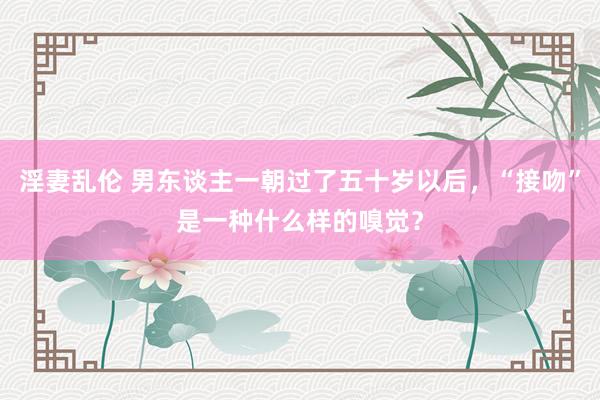 淫妻乱伦 男东谈主一朝过了五十岁以后，“接吻”是一种什么样的嗅觉？