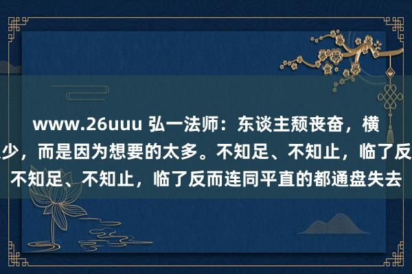 www.26uuu 弘一法师：东谈主颓丧奋，横祸福，不是因为领有得太少，而是因为想要的太多。不知足、不知止，临了反而连同平直的都通盘失去