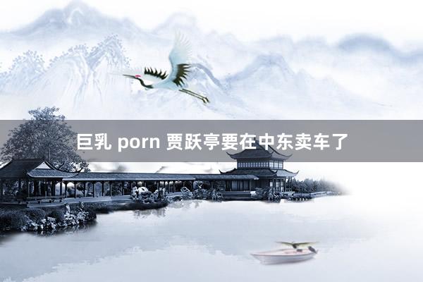 巨乳 porn 贾跃亭要在中东卖车了