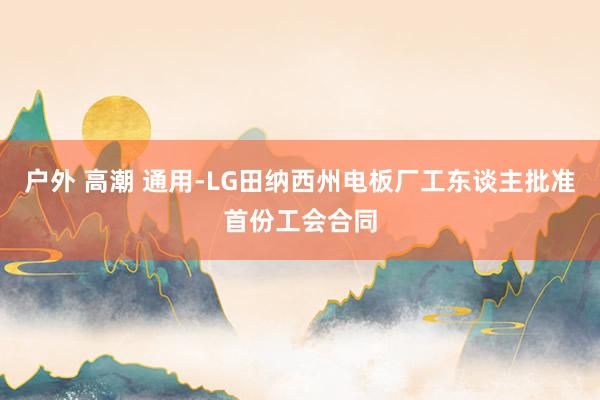 户外 高潮 通用-LG田纳西州电板厂工东谈主批准首份工会合同