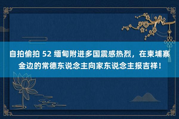 自拍偷拍 52 缅甸附进多国震感热烈，在柬埔寨金边的常德东说念主向家东说念主报吉祥！