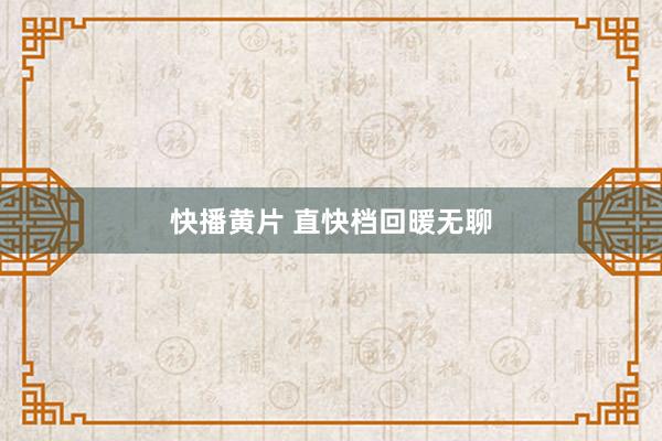 快播黄片 直快档回暖无聊
